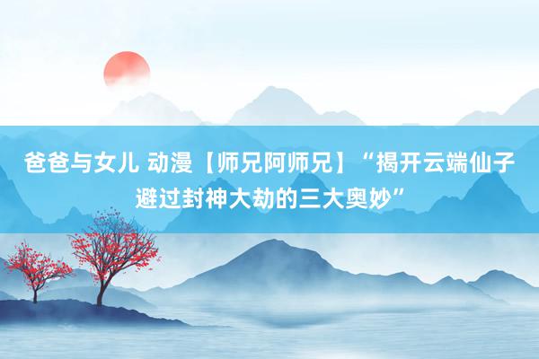 爸爸与女儿 动漫【师兄阿师兄】“揭开云端仙子避过封神大劫的三大奥妙”