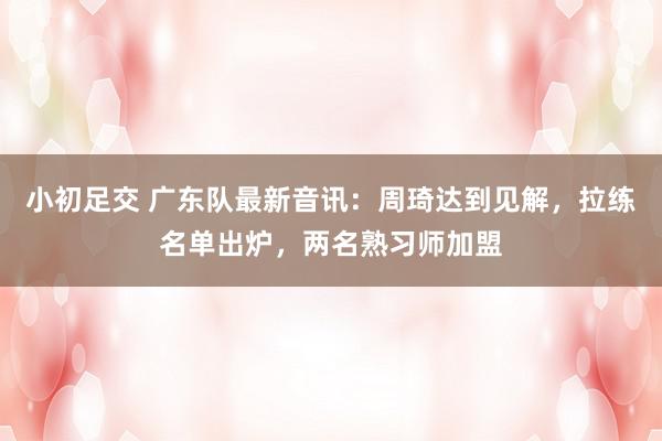 小初足交 广东队最新音讯：周琦达到见解，拉练名单出炉，两名熟习师加盟