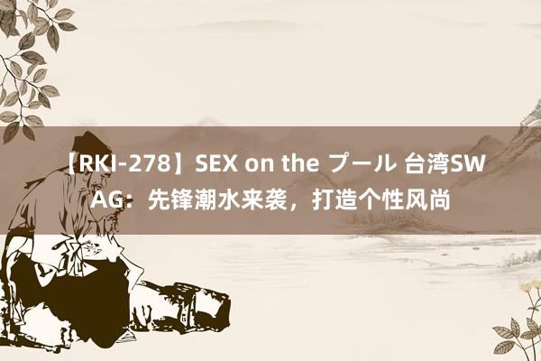 【RKI-278】SEX on the プール 台湾SWAG:先锋潮水来袭,打造个性风尚
