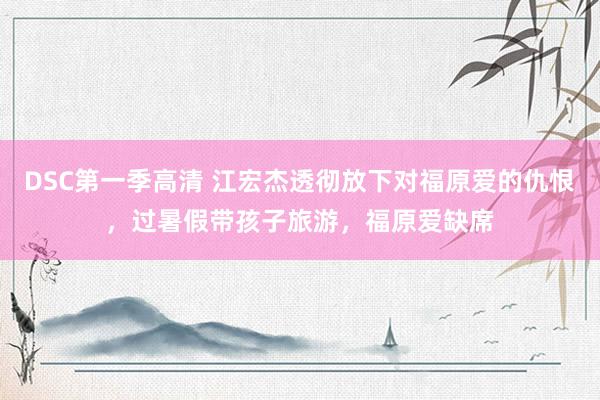 DSC第一季高清 江宏杰透彻放下对福原爱的仇恨,过暑假带孩子旅游,福原爱缺席
