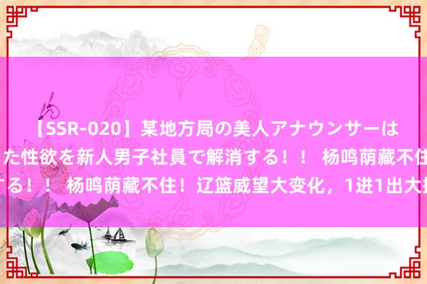 【SSR-020】某地方局の美人アナウンサーは忙し過ぎて溜まりまくった性欲を新人男子社員で解消する！！ 杨鸣荫藏不住！辽篮威望大变化，1进1出大换血