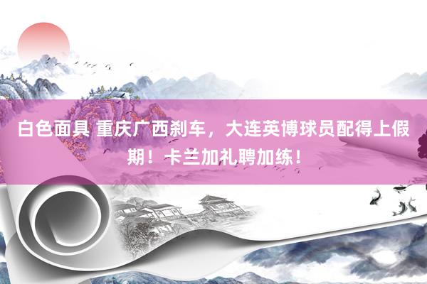 白色面具 重庆广西刹车，大连英博球员配得上假期！卡兰加礼聘加练！