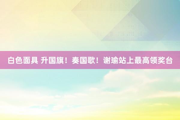 白色面具 升国旗！奏国歌！谢瑜站上最高领奖台