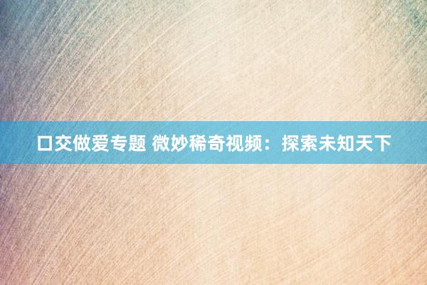 口交做爱专题 微妙稀奇视频:探索未知天下