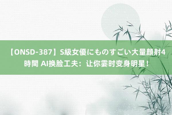 【ONSD-387】S級女優にものすごい大量顔射4時間 AI换脸工夫:让你霎时变身明星!
