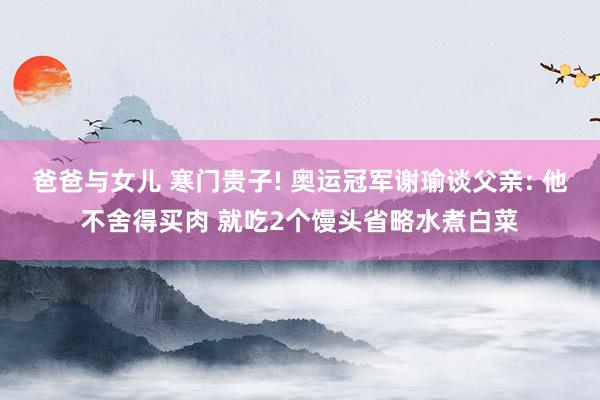 爸爸与女儿 寒门贵子! 奥运冠军谢瑜谈父亲: 他不舍得买肉 就吃2个馒头省略水煮白菜