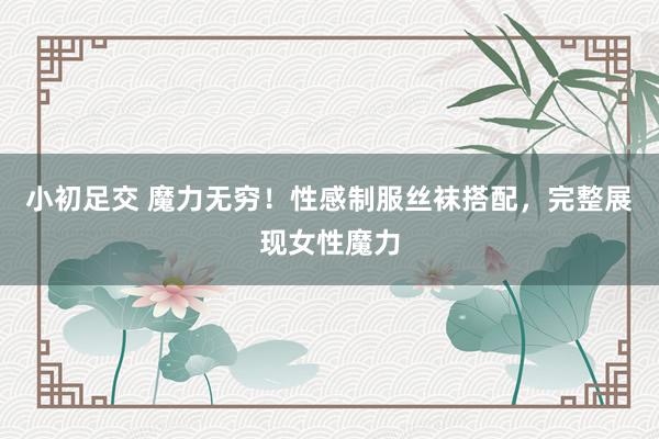 小初足交 魔力无穷！性感制服丝袜搭配，完整展现女性魔力