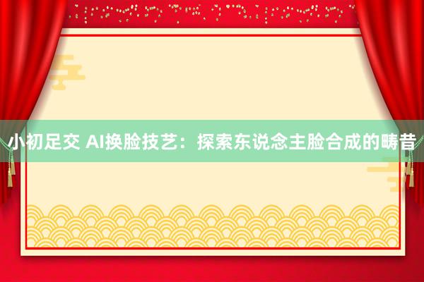 小初足交 AI换脸技艺:探索东说念主脸合成的畴昔