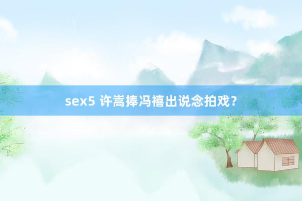 sex5 许嵩捧冯禧出说念拍戏?