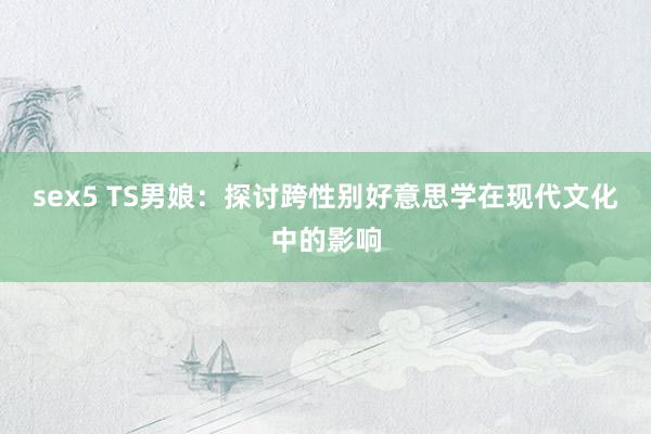 sex5 TS男娘：探讨跨性别好意思学在现代文化中的影响