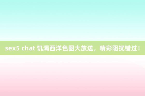sex5 chat 饥渴西洋色图大放送，精彩阻扰错过！