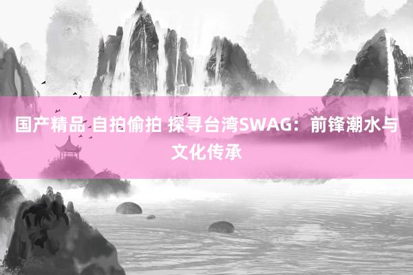 国产精品 自拍偷拍 探寻台湾SWAG:前锋潮水与文化传承