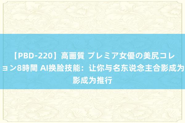 【PBD-220】高画質 プレミア女優の美尻コレクション8時間 AI换脸技能:让你与名东说念主合影成为推行