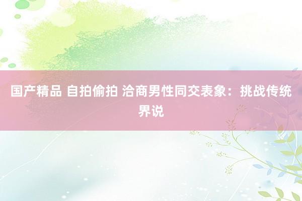国产精品 自拍偷拍 洽商男性同交表象:挑战传统界说