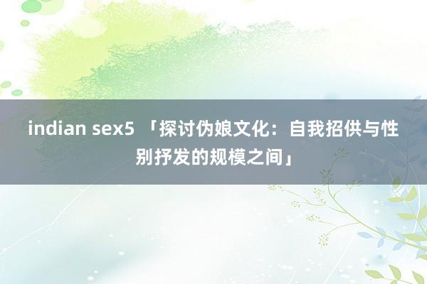 indian sex5 「探讨伪娘文化:自我招供与性别抒发的规模之间」
