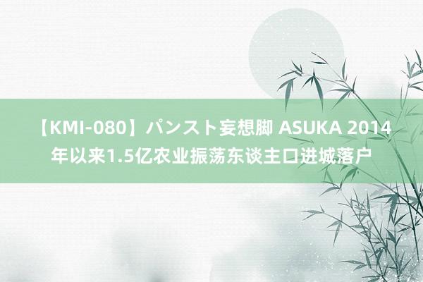 【KMI-080】パンスト妄想脚 ASUKA 2014年以来1.5亿农业振荡东谈主口进城落户