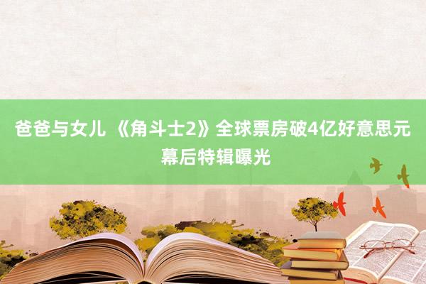 爸爸与女儿 《角斗士2》全球票房破4亿好意思元 幕后特辑曝光