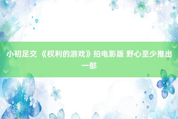小初足交 《权利的游戏》拍电影版 野心至少推出一部