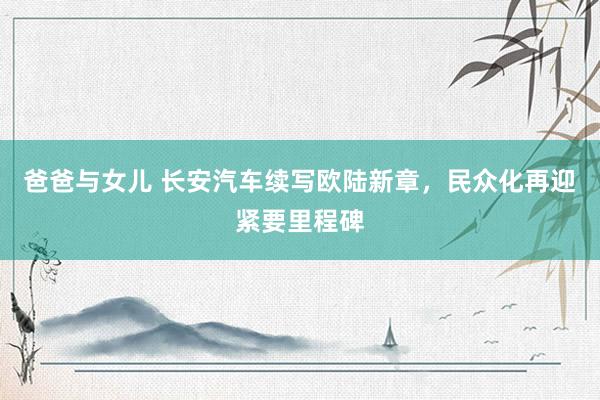 爸爸与女儿 长安汽车续写欧陆新章,民众化再迎紧要里程碑