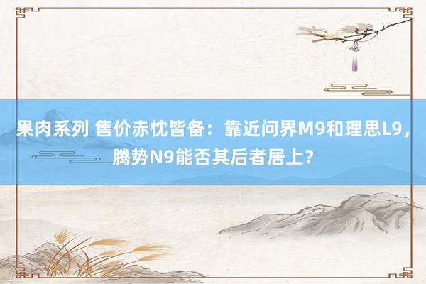 果肉系列 售价赤忱皆备：靠近问界M9和理思L9，腾势N9能否其后者居上？