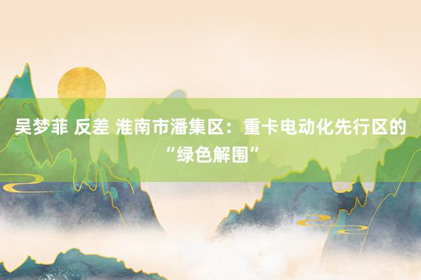 吴梦菲 反差 淮南市潘集区：重卡电动化先行区的“绿色解围”