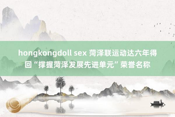 hongkongdoll sex 菏泽联运动达六年得回“撑握菏泽发展先进单元”荣誉名称