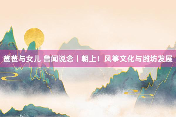爸爸与女儿 鲁闻说念丨朝上!风筝文化与潍坊发展