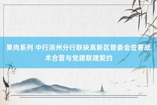 果肉系列 中行滨州分行联袂高新区管委会签署战术合营与党建联建契约