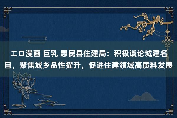 エロ漫画 巨乳 惠民县住建局：积极谈论城建名目，聚焦城乡品性擢升，促进住建领域高质料发展