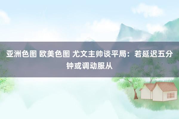 亚洲色图 欧美色图 尤文主帅谈平局：若延迟五分钟或调动服从