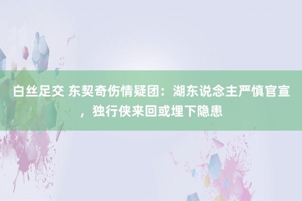 白丝足交 东契奇伤情疑团：湖东说念主严慎官宣，独行侠来回或埋下隐患