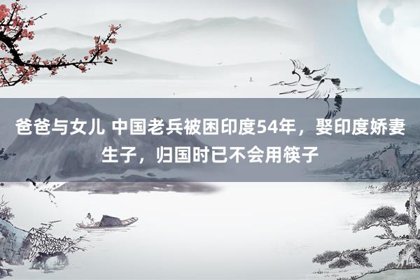 爸爸与女儿 中国老兵被困印度54年，娶印度娇妻生子，归国时已不会用筷子