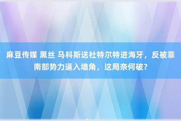 麻豆传媒 黑丝 马科斯送杜特尔特进海牙，反被菲南部势力逼入墙角，这局奈何破？