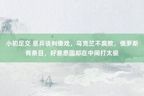 小初足交 息兵谈判像戏，乌克兰不腐败，俄罗斯有条目，好意思国却在中间打太极