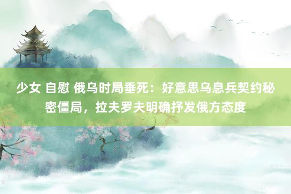 少女 自慰 俄乌时局垂死：好意思乌息兵契约秘密僵局，拉夫罗夫明确抒发俄方态度