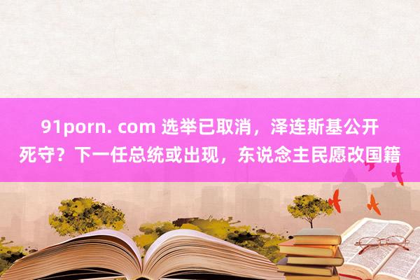91porn. com 选举已取消，泽连斯基公开死守？下一任总统或出现，东说念主民愿改国籍