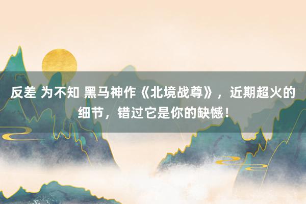 反差 为不知 黑马神作《北境战尊》，近期超火的细节，错过它是你的缺憾！