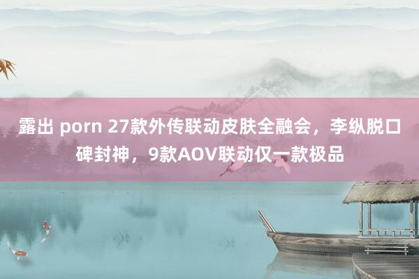 露出 porn 27款外传联动皮肤全融会，李纵脱口碑封神，9款AOV联动仅一款极品