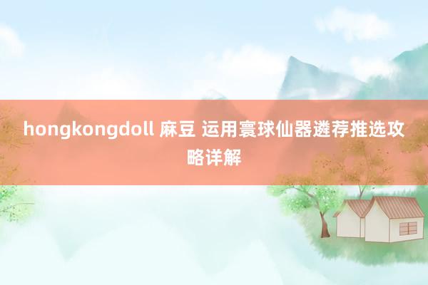 hongkongdoll 麻豆 运用寰球仙器遴荐推选攻略详解