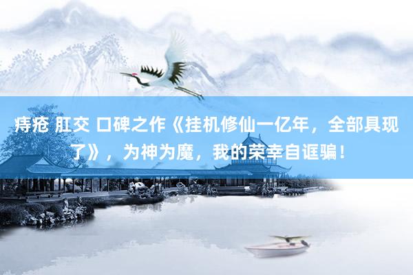 痔疮 肛交 口碑之作《挂机修仙一亿年，全部具现了》，为神为魔，我的荣幸自诓骗！
