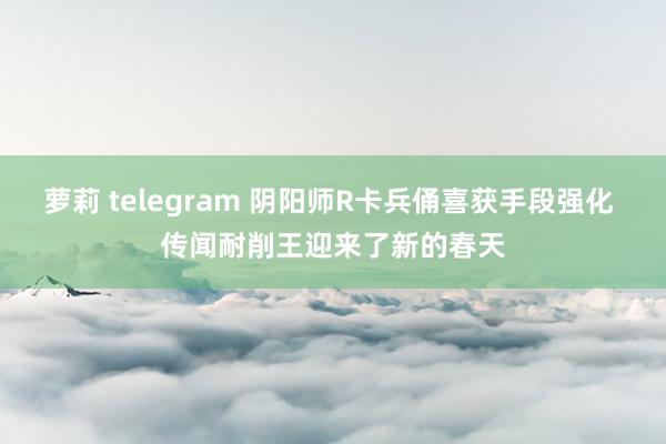萝莉 telegram 阴阳师R卡兵俑喜获手段强化 传闻耐削王迎来了新的春天