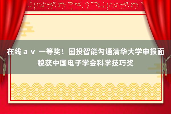 在线ａｖ 一等奖！国投智能勾通清华大学申报面貌获中国电子学会科学技巧奖
