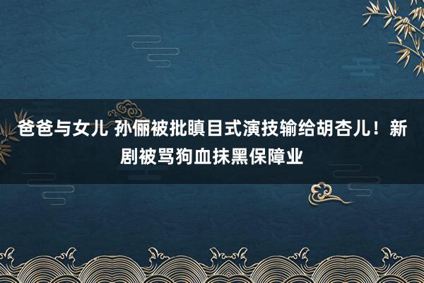 爸爸与女儿 孙俪被批瞋目式演技输给胡杏儿！新剧被骂狗血抹黑保障业
