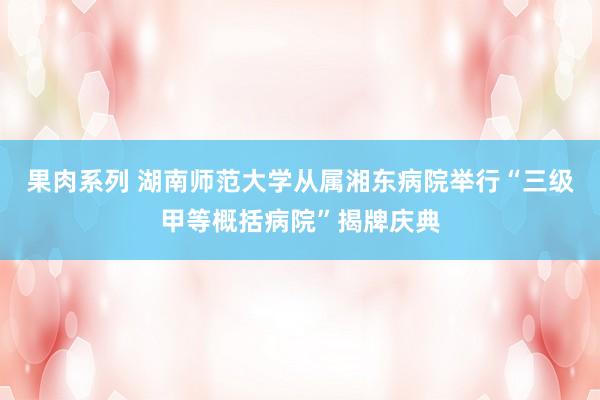 果肉系列 湖南师范大学从属湘东病院举行“三级甲等概括病院”揭牌庆典