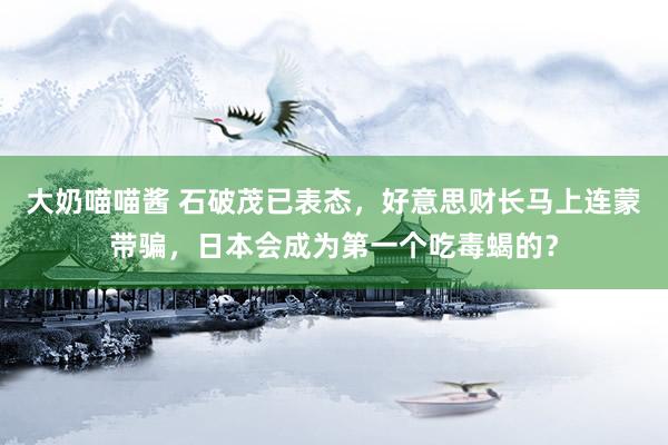 大奶喵喵酱 石破茂已表态，好意思财长马上连蒙带骗，日本会成为第一个吃毒蝎的？
