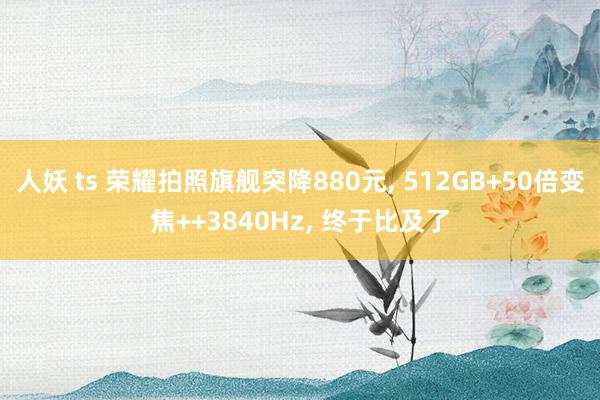 人妖 ts 荣耀拍照旗舰突降880元, 512GB+50倍变焦++3840Hz, 终于比及了