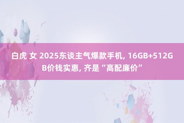 白虎 女 2025东谈主气爆款手机, 16GB+512GB价钱实惠, 齐是“高配廉价”