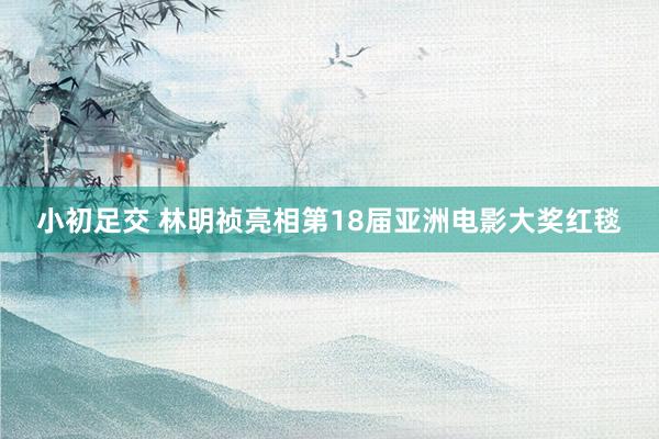 小初足交 林明祯亮相第18届亚洲电影大奖红毯