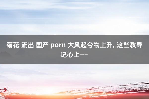 菊花 流出 国产 porn 大风起兮物上升, 这些教导记心上——