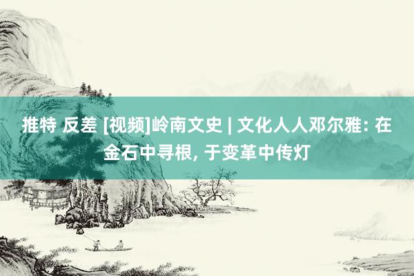 推特 反差 [视频]岭南文史 | 文化人人邓尔雅: 在金石中寻根, 于变革中传灯